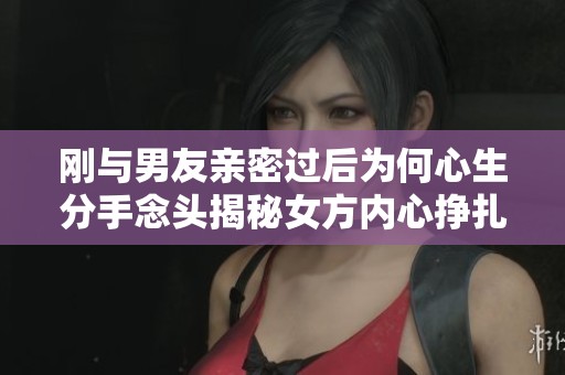 刚与男友亲密过后为何心生分手念头揭秘女方内心挣扎