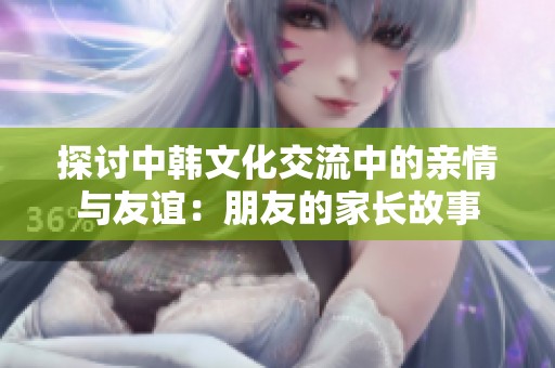 探讨中韩文化交流中的亲情与友谊：朋友的家长故事