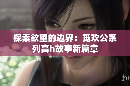 探索欲望的边界：觅欢公系列高h故事新篇章