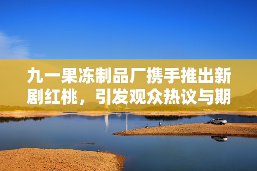 九一果冻制品厂携手推出新剧红桃，引发观众热议与期待