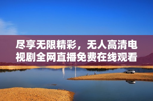 尽享无限精彩，无人高清电视剧全网直播免费在线观看