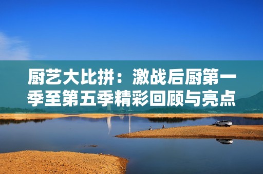 厨艺大比拼：激战后厨第一季至第五季精彩回顾与亮点解析