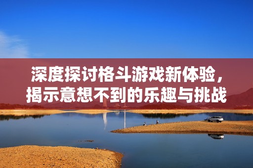 深度探讨格斗游戏新体验，揭示意想不到的乐趣与挑战