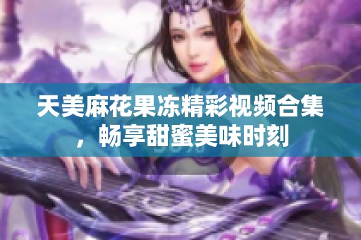 天美麻花果冻精彩视频合集，畅享甜蜜美味时刻