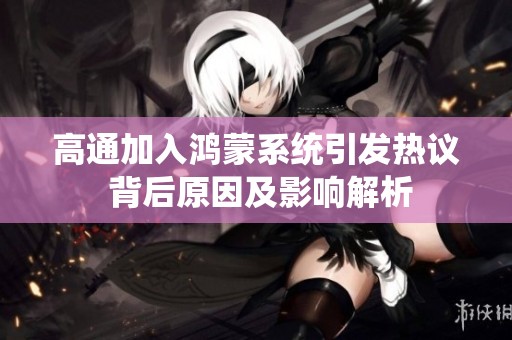高通加入鸿蒙系统引发热议 背后原因及影响解析