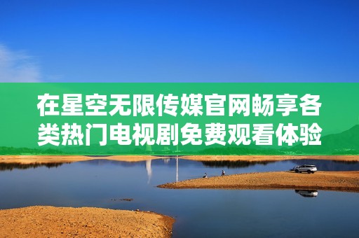 在星空无限传媒官网畅享各类热门电视剧免费观看体验