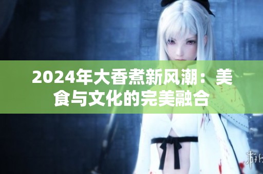 2024年大香煮新风潮：美食与文化的完美融合