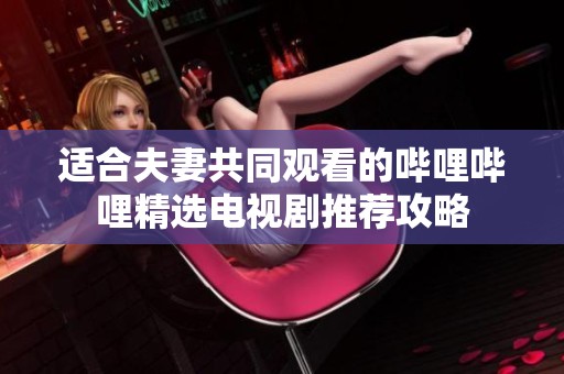 适合夫妻共同观看的哔哩哔哩精选电视剧推荐攻略