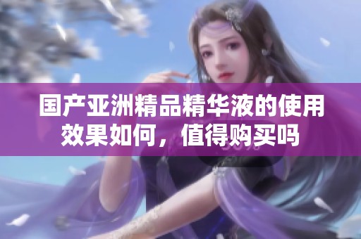 国产亚洲精品精华液的使用效果如何，值得购买吗