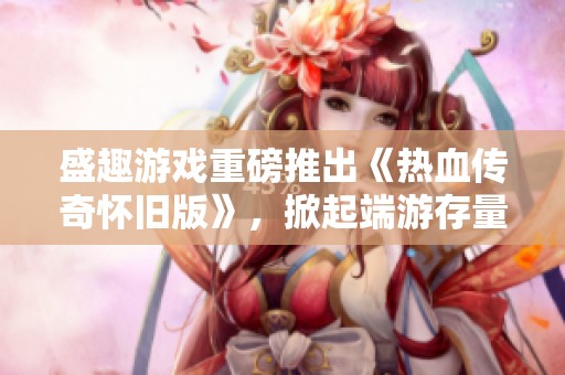 盛趣游戏重磅推出《热血传奇怀旧版》，掀起端游存量市场热潮