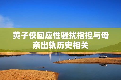 黄子佼回应性骚扰指控与母亲出轨历史相关