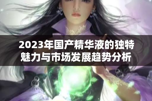 2023年国产精华液的独特魅力与市场发展趋势分析