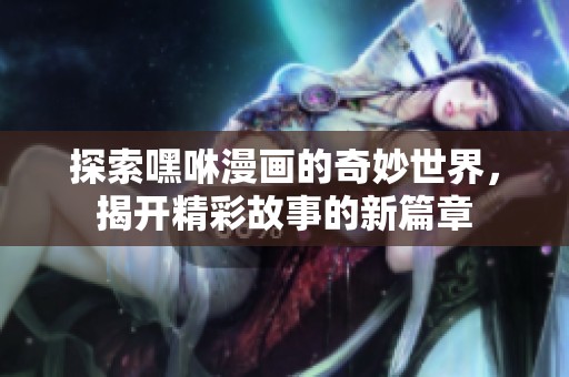 探索嘿咻漫画的奇妙世界，揭开精彩故事的新篇章