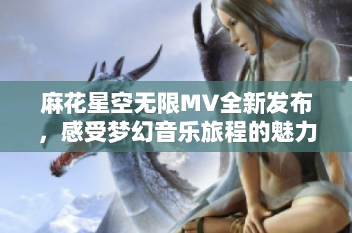 麻花星空无限MV全新发布，感受梦幻音乐旅程的魅力
