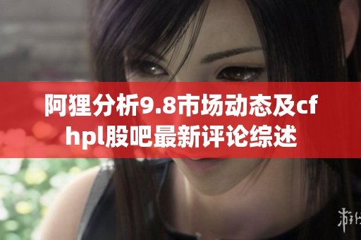 阿狸分析9.8市场动态及cfhpl股吧最新评论综述
