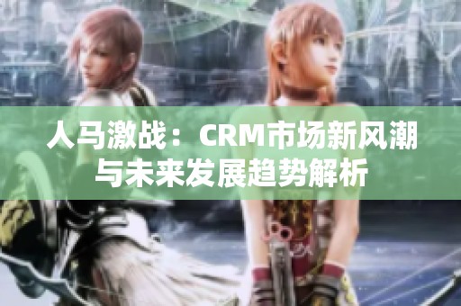 人马激战：CRM市场新风潮与未来发展趋势解析