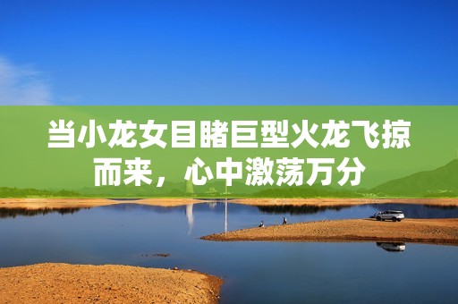 当小龙女目睹巨型火龙飞掠而来，心中激荡万分