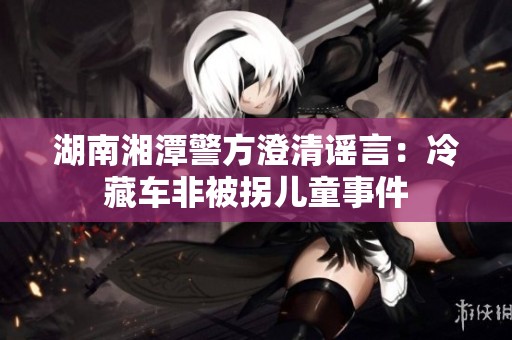 湖南湘潭警方澄清谣言：冷藏车非被拐儿童事件