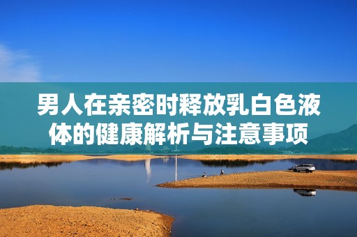 男人在亲密时释放乳白色液体的健康解析与注意事项