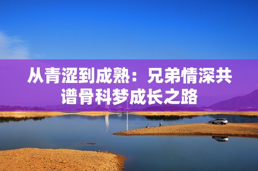 从青涩到成熟：兄弟情深共谱骨科梦成长之路