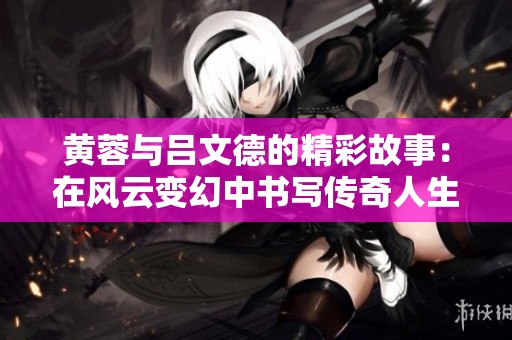 黄蓉与吕文德的精彩故事：在风云变幻中书写传奇人生