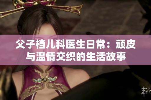 父子档儿科医生日常：顽皮与温情交织的生活故事
