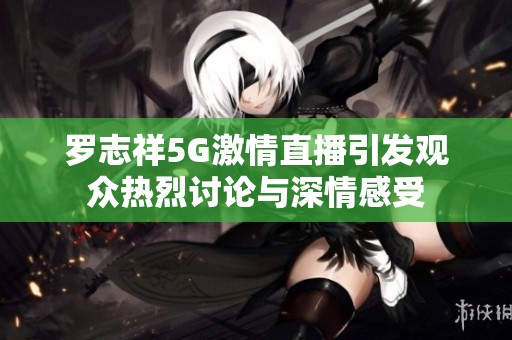 罗志祥5G激情直播引发观众热烈讨论与深情感受