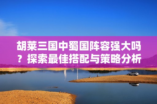 胡莱三国中蜀国阵容强大吗？探索最佳搭配与策略分析