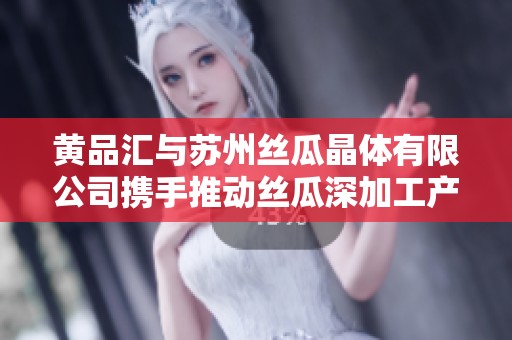 黄品汇与苏州丝瓜晶体有限公司携手推动丝瓜深加工产业发展