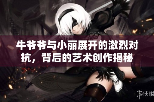 牛爷爷与小丽展开的激烈对抗，背后的艺术创作揭秘
