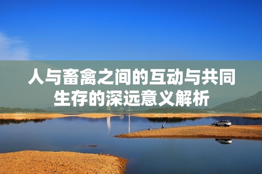 人与畜禽之间的互动与共同生存的深远意义解析