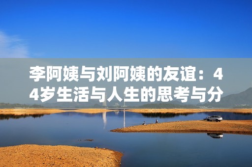 李阿姨与刘阿姨的友谊：44岁生活与人生的思考与分享