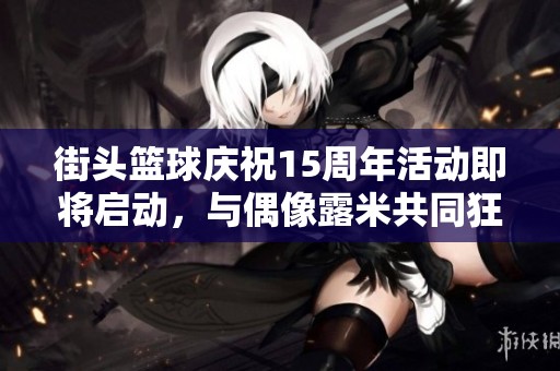 街头篮球庆祝15周年活动即将启动，与偶像露米共同狂欢庆生