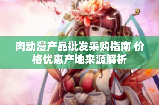 肉动漫产品批发采购指南 价格优惠产地来源解析