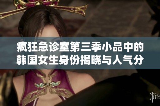 疯狂急诊室第三季小品中的韩国女生身份揭晓与人气分析