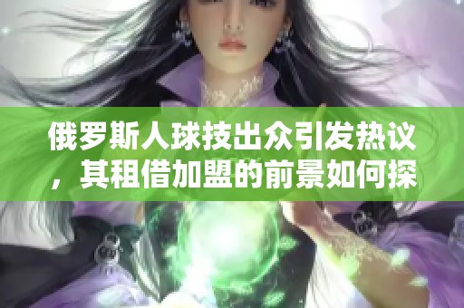 俄罗斯人球技出众引发热议，其租借加盟的前景如何探索