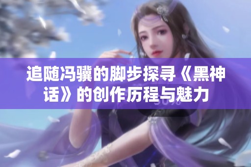 追随冯骥的脚步探寻《黑神话》的创作历程与魅力
