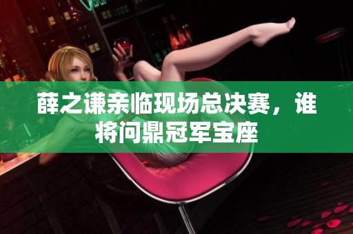 薛之谦亲临现场总决赛，谁将问鼎冠军宝座