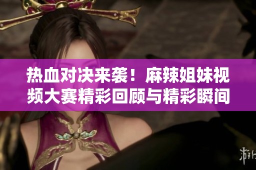 热血对决来袭！麻辣姐妹视频大赛精彩回顾与精彩瞬间分享