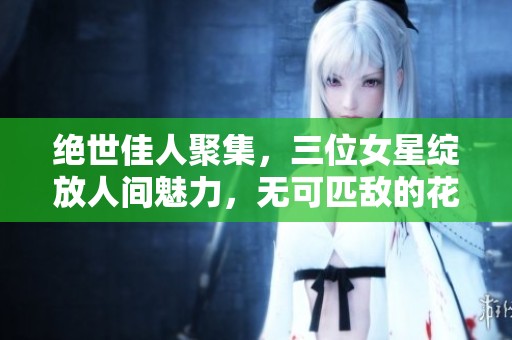 绝世佳人聚集，三位女星绽放人间魅力，无可匹敌的花样年华