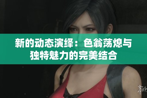 新的动态演绎：色翁荡熄与独特魅力的完美结合