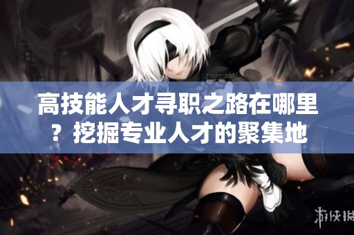 高技能人才寻职之路在哪里？挖掘专业人才的聚集地