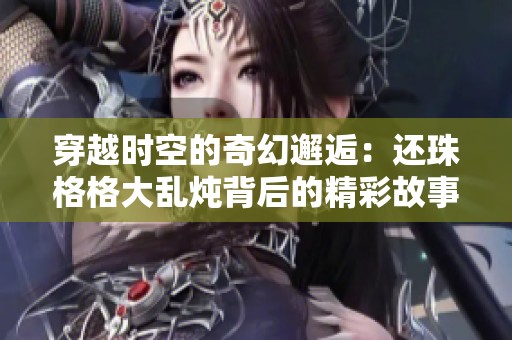 穿越时空的奇幻邂逅：还珠格格大乱炖背后的精彩故事