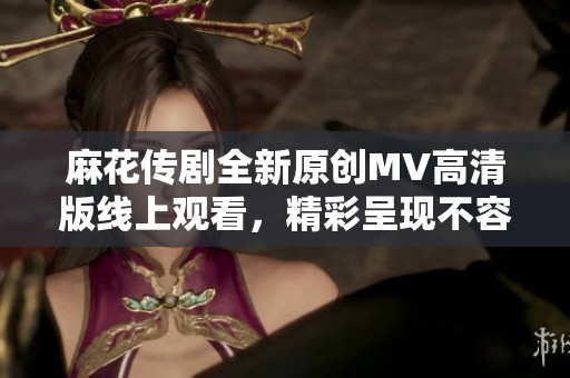 麻花传剧全新原创MV高清版线上观看，精彩呈现不容错过
