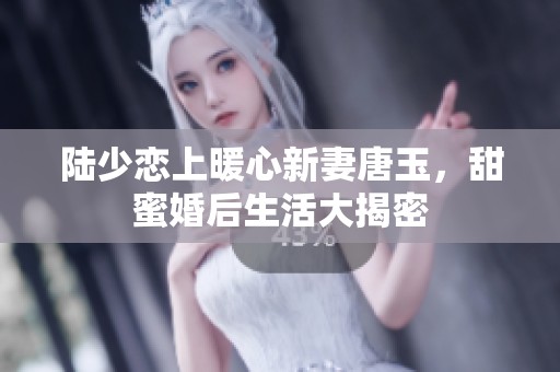 陆少恋上暖心新妻唐玉，甜蜜婚后生活大揭密