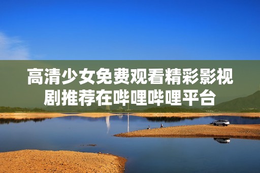 高清少女免费观看精彩影视剧推荐在哔哩哔哩平台
