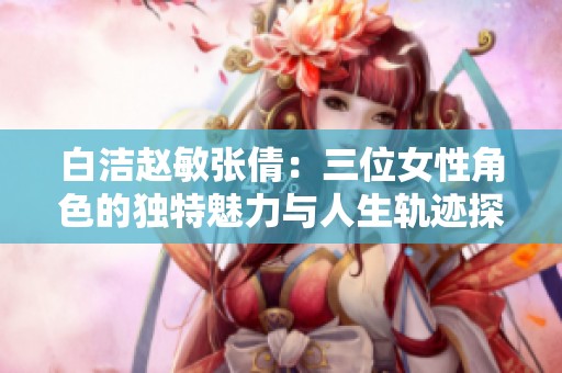 白洁赵敏张倩：三位女性角色的独特魅力与人生轨迹探讨
