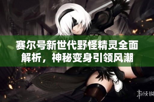 赛尔号新世代野怪精灵全面解析，神秘变身引领风潮