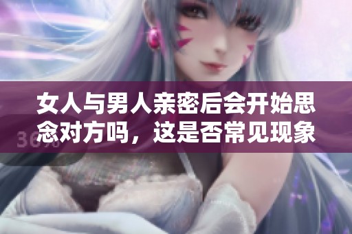 女人与男人亲密后会开始思念对方吗，这是否常见现象