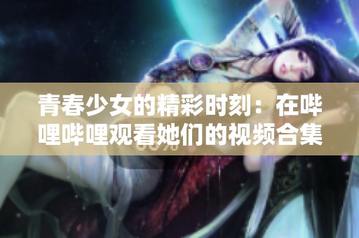 青春少女的精彩时刻：在哔哩哔哩观看她们的视频合集